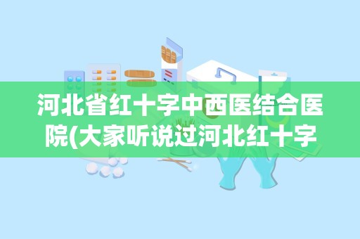 河北省红十字中西医结合医院(大家听说过河北红十字基金会医院吗那个医院好不好)