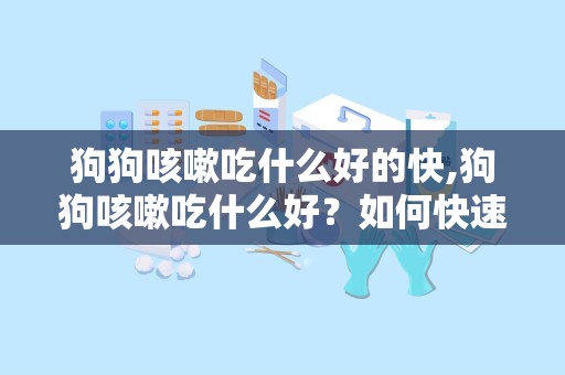 狗狗咳嗽吃什么好的快,狗狗咳嗽吃什么好？如何快速缓解狗狗咳嗽？