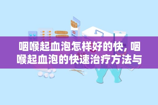 咽喉起血泡怎样好的快, 咽喉起血泡的快速治疗方法与预防措施