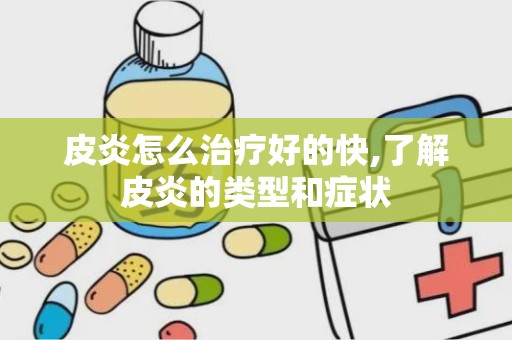 皮炎怎么治疗好的快,了解皮炎的类型和症状