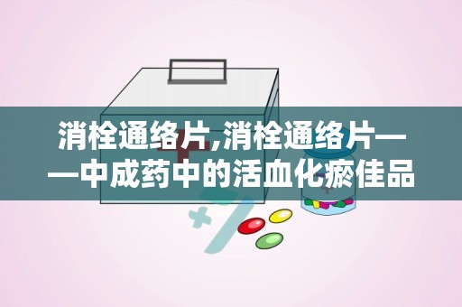 消栓通络片,消栓通络片——中成药中的活血化瘀佳品