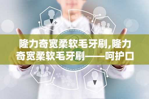 隆力奇宽柔软毛牙刷,隆力奇宽柔软毛牙刷——呵护口腔健康的理想选择