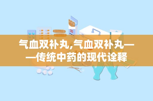 气血双补丸,气血双补丸——传统中药的现代诠释