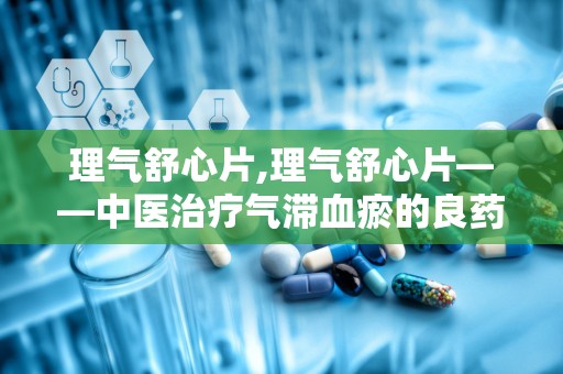 理气舒心片,理气舒心片——中医治疗气滞血瘀的良药