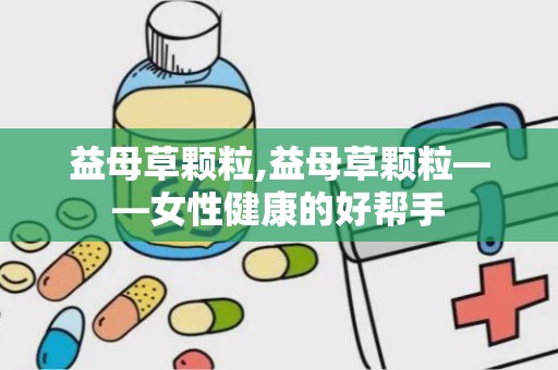 益母草颗粒,益母草颗粒——女性健康的好帮手