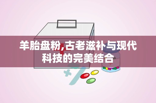 羊胎盘粉,古老滋补与现代科技的完美结合