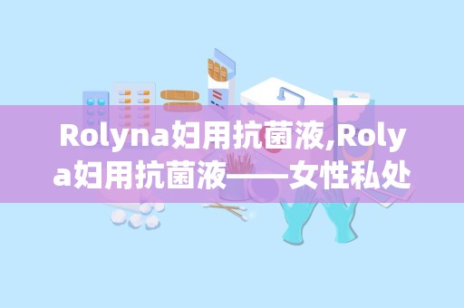 Rolyna妇用抗菌液,Rolya妇用抗菌液——女性私处健康的守护者