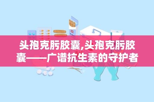 头孢克肟胶囊,头孢克肟胶囊——广谱抗生素的守护者