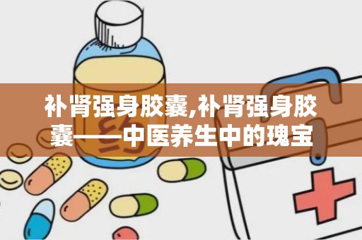 补肾强身胶囊,补肾强身胶囊——中医养生中的瑰宝