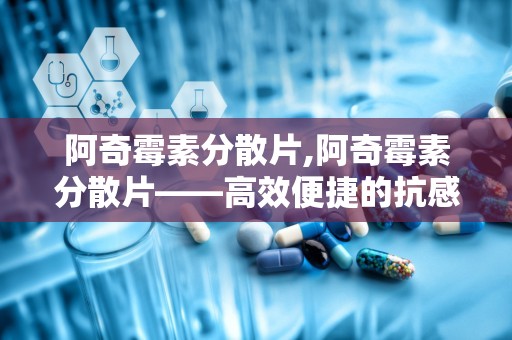 阿奇霉素分散片,阿奇霉素分散片——高效便捷的抗感染药物