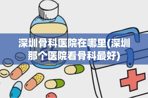 深圳骨科医院在哪里(深圳那个医院看骨科最好)