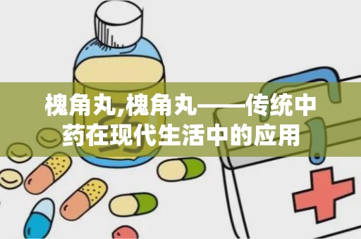 槐角丸,槐角丸——传统中药在现代生活中的应用