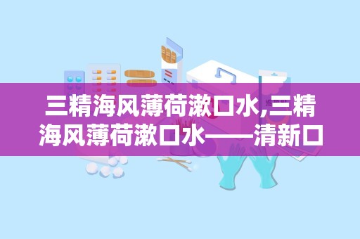 三精海风薄荷漱口水,三精海风薄荷漱口水——清新口气，守护口腔健康