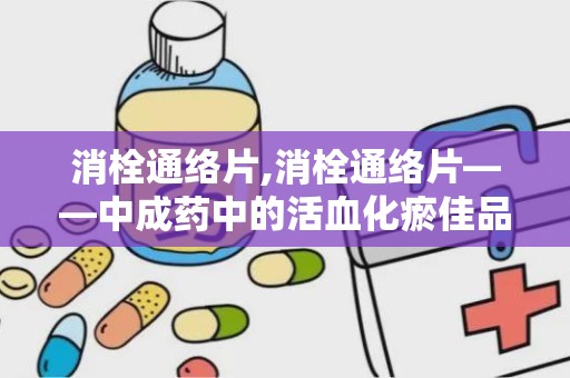 消栓通络片,消栓通络片——中成药中的活血化瘀佳品