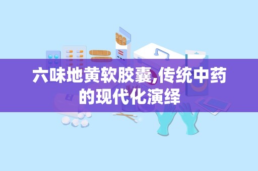 六味地黄软胶囊,传统中药的现代化演绎