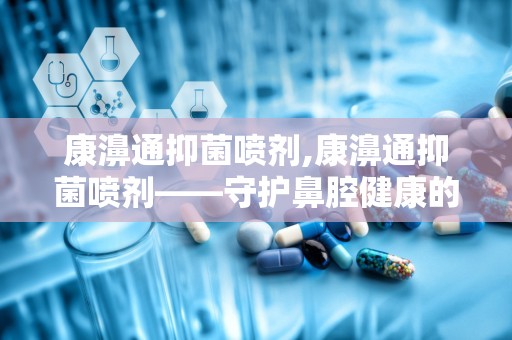 康濞通抑菌喷剂,康濞通抑菌喷剂——守护鼻腔健康的守护神