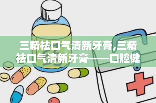 三精祛口气清新牙膏,三精祛口气清新牙膏——口腔健康的贴心守护者