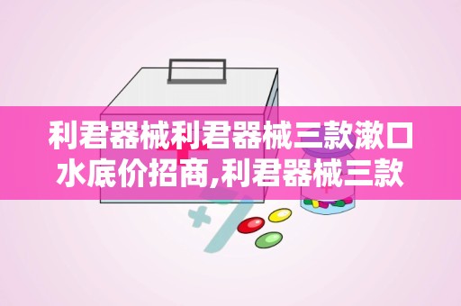 利君器械利君器械三款漱口水底价招商,利君器械三款漱口水底价招商，口腔健康守护者全新启航