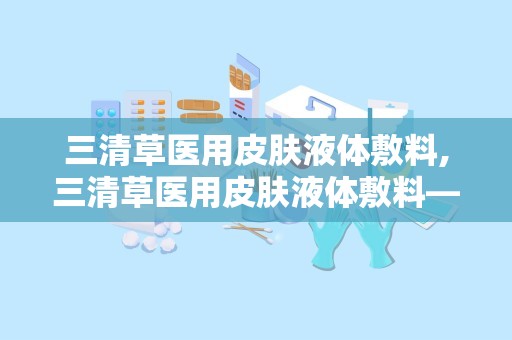 三清草医用皮肤液体敷料,三清草医用皮肤液体敷料——创新科技，呵护肌肤健康