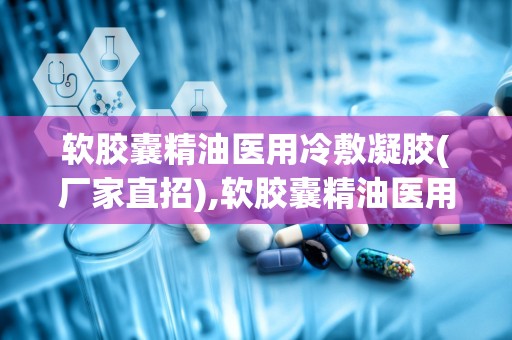 软胶囊精油医用冷敷凝胶(厂家直招),软胶囊精油医用冷敷凝胶——厂家直招，品质保证