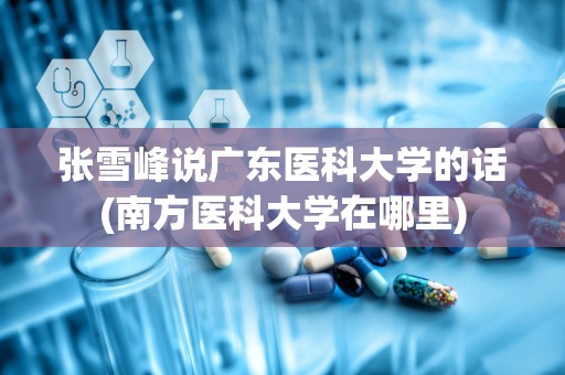 张雪峰说广东医科大学的话(南方医科大学在哪里)