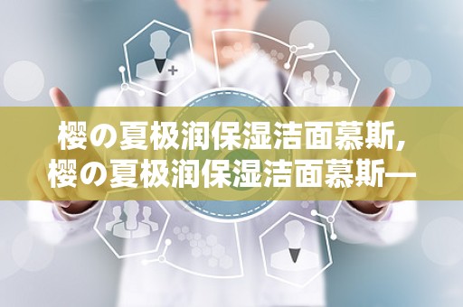 樱の夏极润保湿洁面慕斯,樱の夏极润保湿洁面慕斯——夏日肌肤的清凉守护者