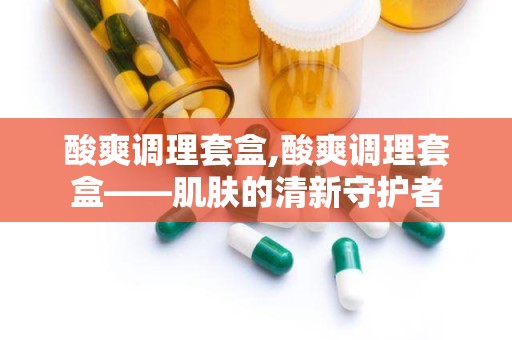 酸爽调理套盒,酸爽调理套盒——肌肤的清新守护者