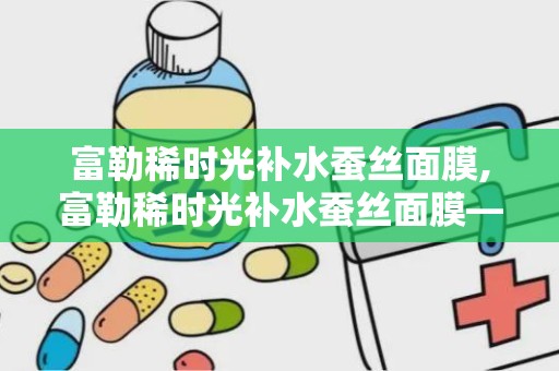 富勒稀时光补水蚕丝面膜,富勒稀时光补水蚕丝面膜——肌肤水润的秘密武器