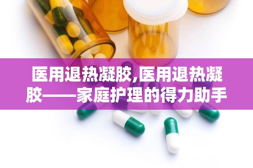 医用退热凝胶,医用退热凝胶——家庭护理的得力助手