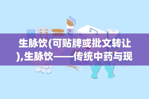 生脉饮(可贴牌或批文转让),生脉饮——传统中药与现代科技的完美结合