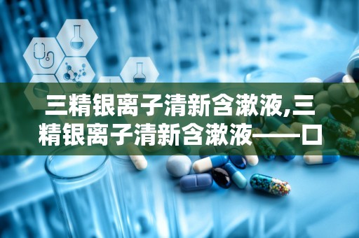 三精银离子清新含漱液,三精银离子清新含漱液——口腔健康的贴心守护者