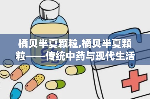 橘贝半夏颗粒,橘贝半夏颗粒——传统中药与现代生活的完美结合