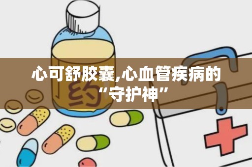 心可舒胶囊,心血管疾病的“守护神”