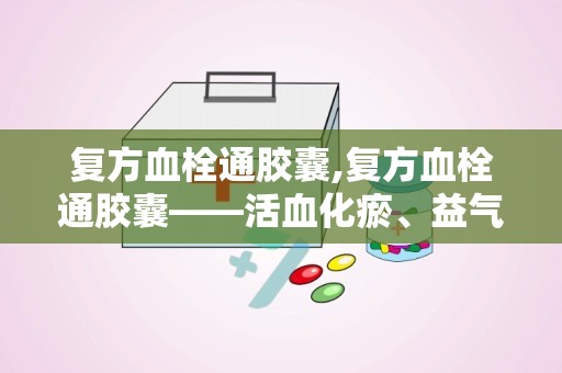 复方血栓通胶囊,复方血栓通胶囊——活血化瘀、益气养阴的神奇药物