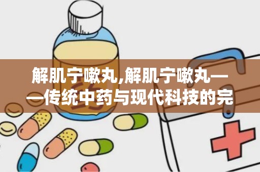 解肌宁嗽丸,解肌宁嗽丸——传统中药与现代科技的完美结合