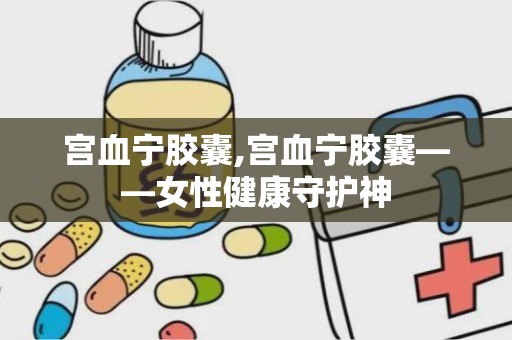 宫血宁胶囊,宫血宁胶囊——女性健康守护神