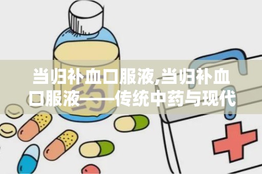 当归补血口服液,当归补血口服液——传统中药与现代科技的完美结合