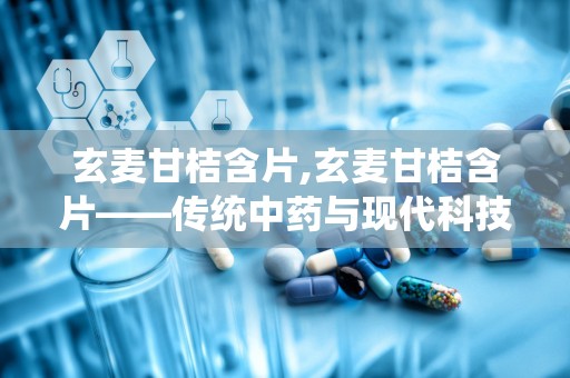 玄麦甘桔含片,玄麦甘桔含片——传统中药与现代科技的完美结合