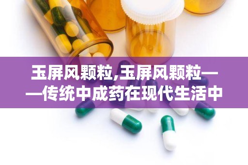 玉屏风颗粒,玉屏风颗粒——传统中成药在现代生活中的应用与价值