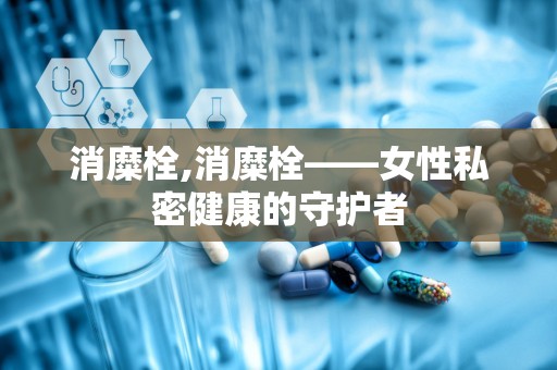 消糜栓,消糜栓——女性私密健康的守护者