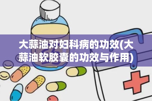 大蒜油对妇科病的功效(大蒜油软胶囊的功效与作用)