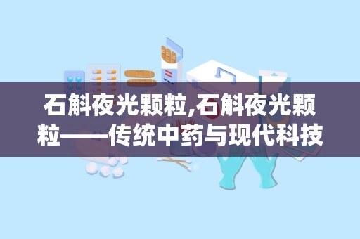 石斛夜光颗粒,石斛夜光颗粒——传统中药与现代科技的结晶