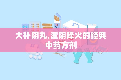 大补阴丸,滋阴降火的经典中药方剂