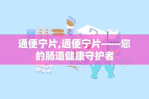 通便宁片,通便宁片——您的肠道健康守护者