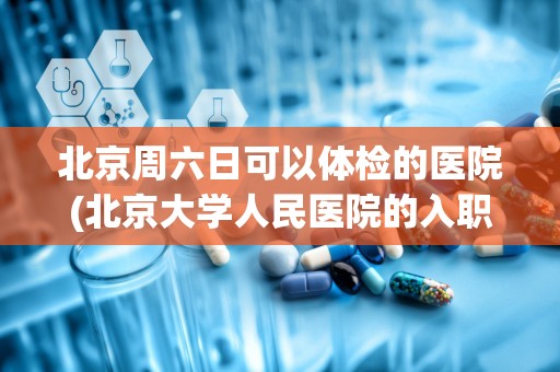 北京周六日可以体检的医院(北京大学人民医院的入职体检都项目都有哪些啊)