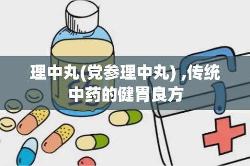 理中丸(党参理中丸) ,传统中药的健胃良方