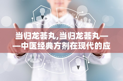 当归龙荟丸,当归龙荟丸——中医经典方剂在现代的应用与价值