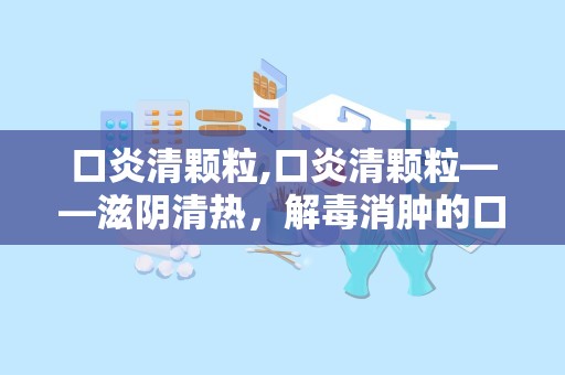 口炎清颗粒,口炎清颗粒——滋阴清热，解毒消肿的口腔炎症良药