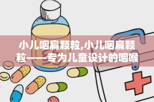 小儿咽扁颗粒,小儿咽扁颗粒——专为儿童设计的咽喉疾病治疗良药