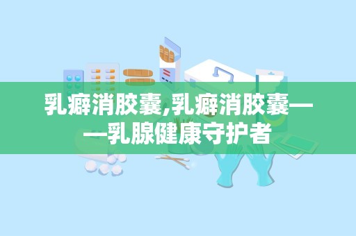 乳癖消胶囊,乳癖消胶囊——乳腺健康守护者